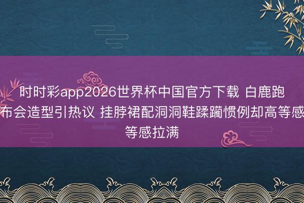 时时彩app2026世界杯中国官方下载 白鹿跑男发布会造型引热议 挂脖裙配洞洞鞋蹂躏惯例却高等感拉满