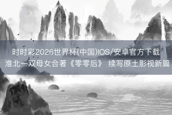 时时彩2026世界杯(中国)IOS/安卓官方下载 淮北一双母女合著《零零后》 续写原土影视新篇
