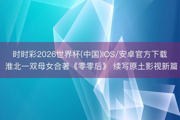时时彩2026世界杯(中国)IOS/安卓官方下载 淮北一双母女合著《零零后》 续写原土影视新篇