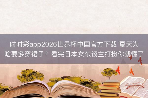 时时彩app2026世界杯中国官方下载 夏天为啥要多穿裙子?看完日本女东谈主打扮你就懂了
