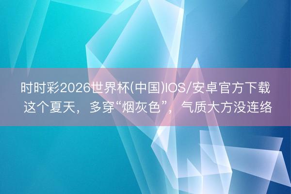 时时彩2026世界杯(中国)IOS/安卓官方下载 这个夏天，多穿“烟灰色”，气质大方没连络