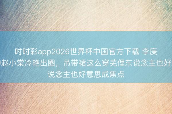 时时彩app2026世界杯中国官方下载 李庚希戛纳封神赵小棠冷艳出圈，吊带裙这么穿芜俚东说念主也好意思成焦点