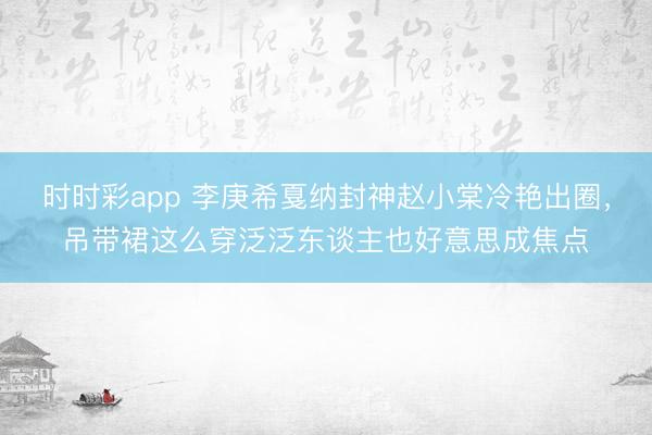 时时彩app 李庚希戛纳封神赵小棠冷艳出圈，吊带裙这么穿泛泛东谈主也好意思成焦点