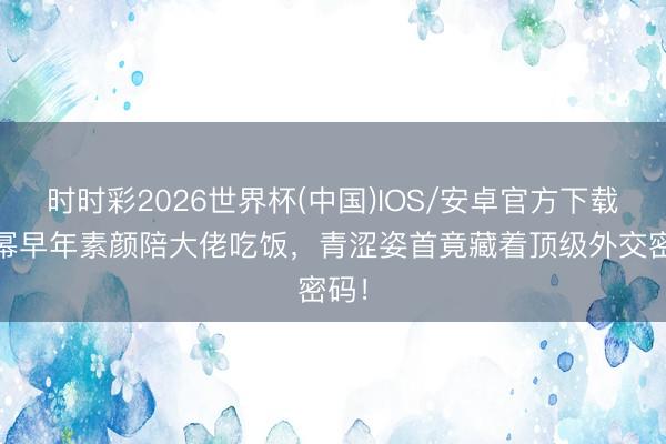 时时彩2026世界杯(中国)IOS/安卓官方下载 杨幂早年素颜陪大佬吃饭，青涩姿首竟藏着顶级外交密码！