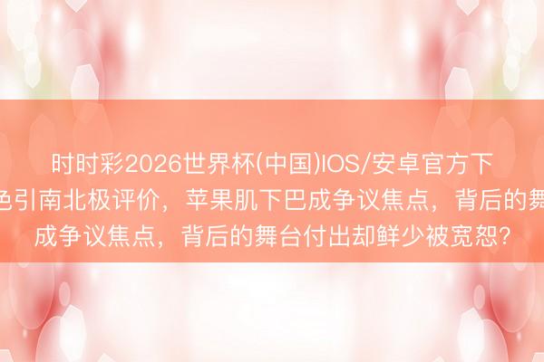 时时彩2026世界杯(中国)IOS/安卓官方下载 谢娜无滤镜生图姿色引南北极评价，苹果肌下巴成争议焦点，背后的舞台付出却鲜少被宽恕？