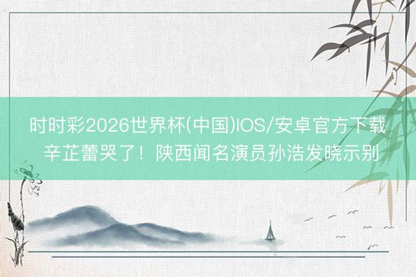 时时彩2026世界杯(中国)IOS/安卓官方下载 辛芷蕾哭了！陕西闻名演员孙浩发晓示别