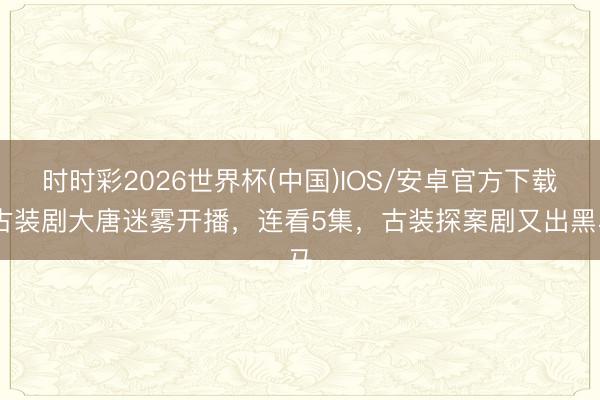 时时彩2026世界杯(中国)IOS/安卓官方下载 古装剧大唐迷雾开播，连看5集，古装探案剧又出黑马
