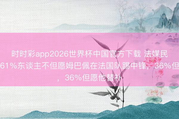 时时彩app2026世界杯中国官方下载 法媒民调表现：61%东谈主不但愿姆巴佩在法国队踢中锋，36%但愿他替补