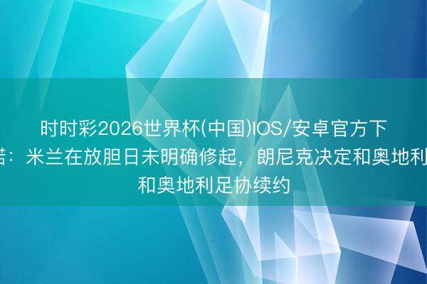 时时彩2026世界杯(中国)IOS/安卓官方下载 罗马诺：米兰在放胆日未明确修起，朗尼克决定和奥地利足协续约