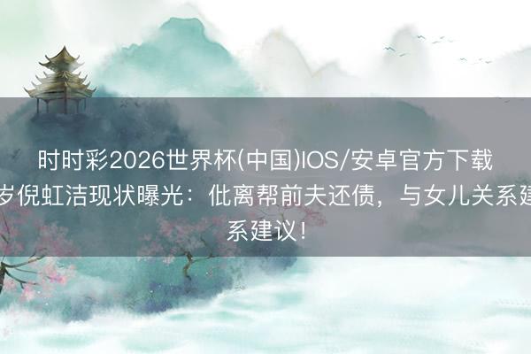 时时彩2026世界杯(中国)IOS/安卓官方下载 48岁倪虹洁现状曝光:仳离帮前夫还债,与女儿关系建议!