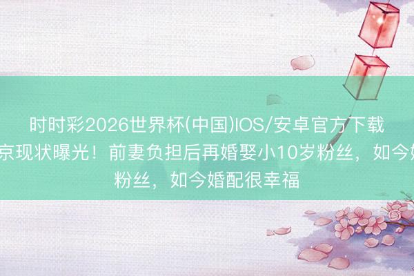 时时彩2026世界杯(中国)IOS/安卓官方下载 71岁周里京现状曝光！前妻负担后再婚娶小10岁粉丝，如今婚配很幸福