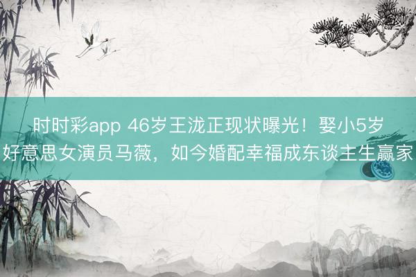 时时彩app 46岁王泷正现状曝光！娶小5岁好意思女演员马薇，如今婚配幸福成东谈主生赢家