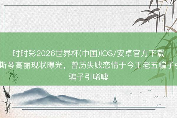 时时彩2026世界杯(中国)IOS/安卓官方下载 39岁斯琴高丽现状曝光,曾历失败恋情于今王老五骗子引唏嘘