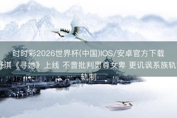 时时彩2026世界杯(中国)IOS/安卓官方下载 舒淇《寻她》上线 不啻批判男尊女卑 更讥讽系族轨制