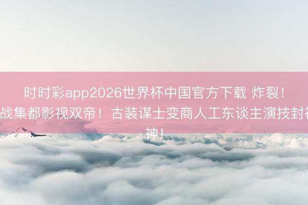 时时彩app2026世界杯中国官方下载 炸裂!肖战集都影视双帝!古装谋士变商人工东谈主演技封神!