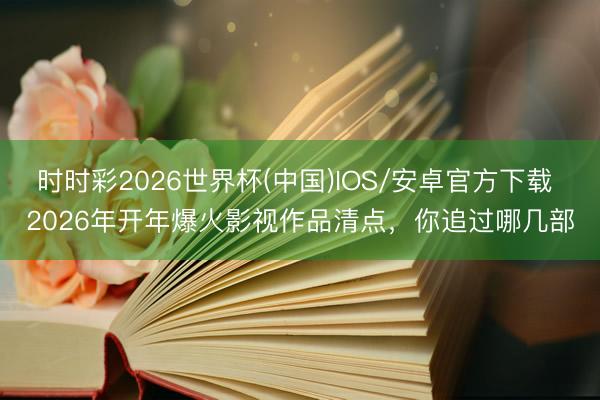 时时彩2026世界杯(中国)IOS/安卓官方下载 2026年开年爆火影视作品清点，你追过哪几部