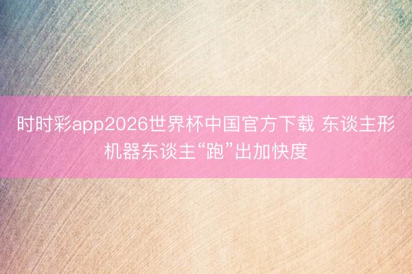 时时彩app2026世界杯中国官方下载 东谈主形机器东谈主“跑”出加快度