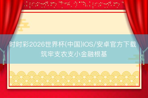 时时彩2026世界杯(中国)IOS/安卓官方下载 筑牢支农支小金融根基