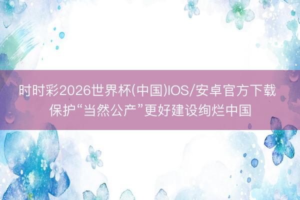 时时彩2026世界杯(中国)IOS/安卓官方下载 保护“当然公产”更好建设绚烂中国