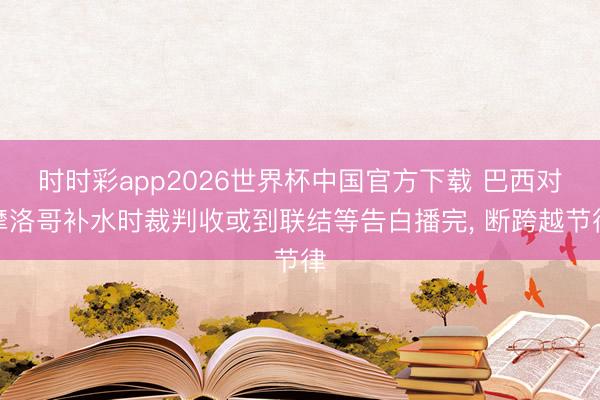 时时彩app2026世界杯中国官方下载 巴西对摩洛哥补水时裁判收或到联结等告白播完, 断跨越节律