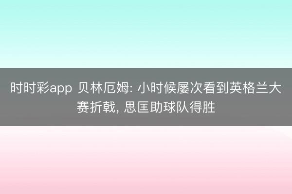 时时彩app 贝林厄姆: 小时候屡次看到英格兰大赛折戟, 思匡助球队得胜