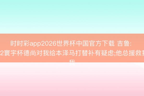 时时彩app2026世界杯中国官方下载 吉鲁: 22寰宇杯德尚对我给本泽马打替补有疑虑;他总援救我