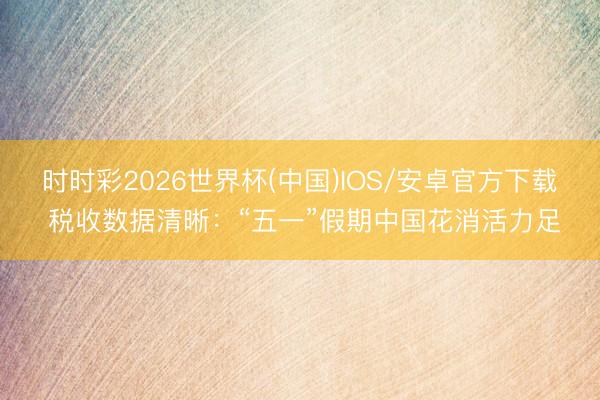 时时彩2026世界杯(中国)IOS/安卓官方下载 税收数据清晰：“五一”假期中国花消活力足