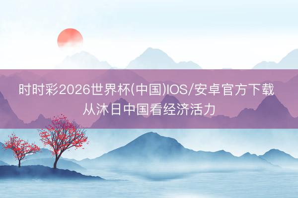 时时彩2026世界杯(中国)IOS/安卓官方下载 从沐日中国看经济活力