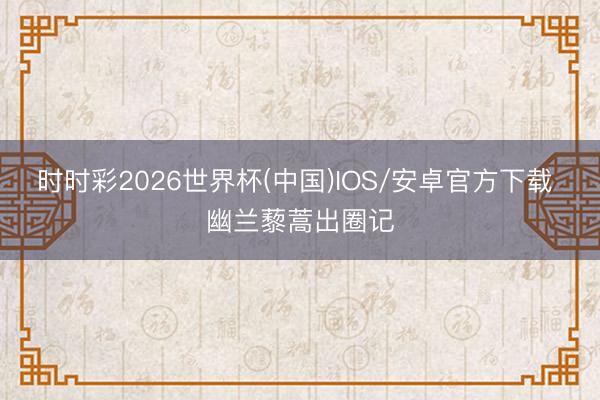 时时彩2026世界杯(中国)IOS/安卓官方下载 幽兰藜蒿出圈记