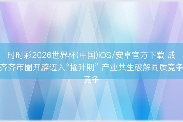 时时彩2026世界杯(中国)IOS/安卓官方下载 成齐齐市圈开辟迈入“擢升期” 产业共生破解同质竞争