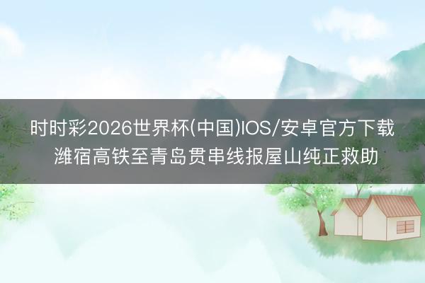 时时彩2026世界杯(中国)IOS/安卓官方下载 潍宿高铁至青岛贯串线报屋山纯正救助