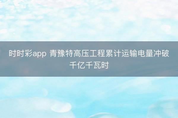 时时彩app 青豫特高压工程累计运输电量冲破千亿千瓦时