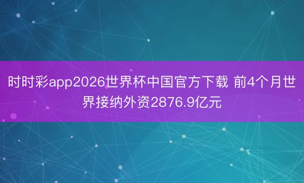 时时彩app2026世界杯中国官方下载 前4个月世界接纳外资2876.9亿元