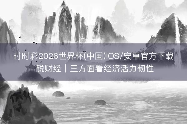 时时彩2026世界杯(中国)IOS/安卓官方下载 锐财经|三方面看经济活力韧性