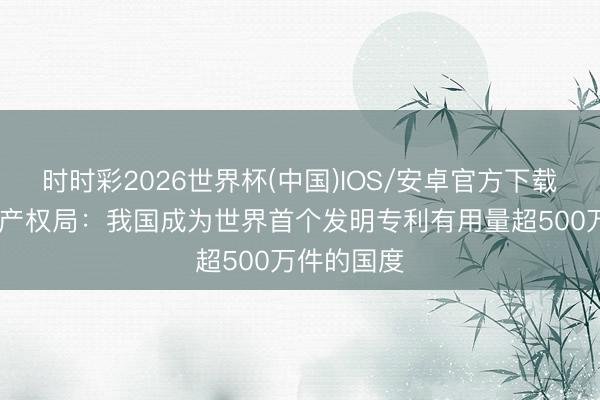 时时彩2026世界杯(中国)IOS/安卓官方下载 国度学问产权局：我国成为世界首个发明专利有用量超500万件的国度