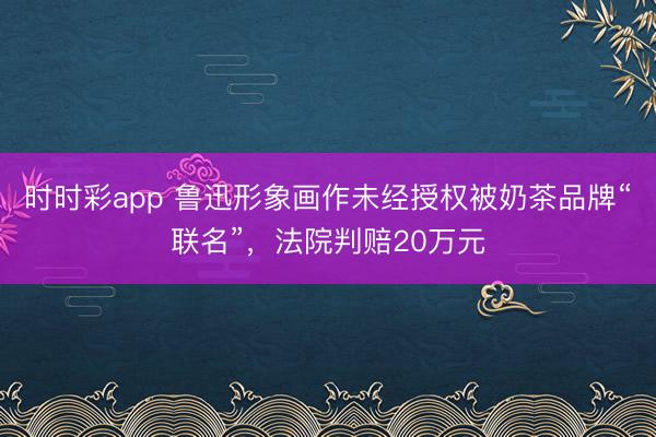 时时彩app 鲁迅形象画作未经授权被奶茶品牌“联名”，法院判赔20万元