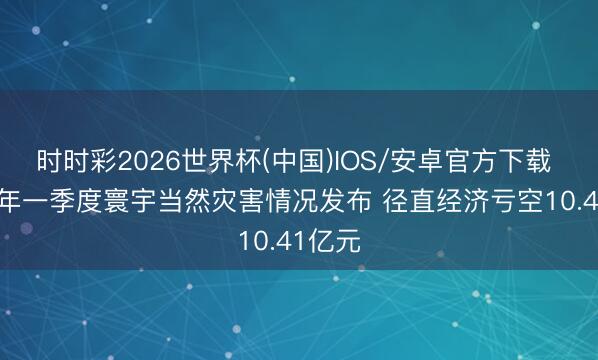 时时彩2026世界杯(中国)IOS/安卓官方下载 2026年一季度寰宇当然灾害情况发布 径直经济亏空10.41亿元