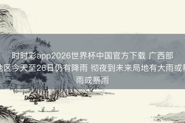 时时彩app2026世界杯中国官方下载 广西部分地区今天至26日仍有降雨 彻夜到未来局地有大雨或暴雨