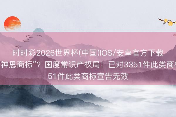 时时彩2026世界杯(中国)IOS/安卓官方下载 奈何治理“神思商标”？国度常识产权局：已对3351件此类商标宣告无效