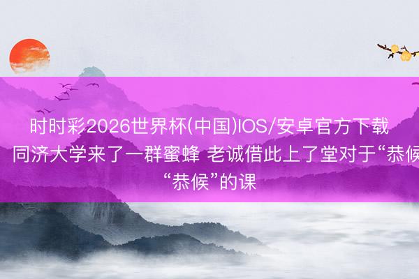时时彩2026世界杯(中国)IOS/安卓官方下载 暖心！同济大学来了一群蜜蜂 老诚借此上了堂对于“恭候”的课