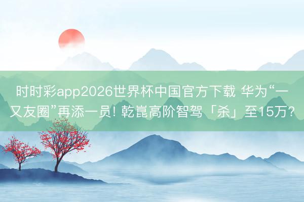 时时彩app2026世界杯中国官方下载 华为“一又友圈”再添一员! 乾崑高阶智驾「杀」至15万?