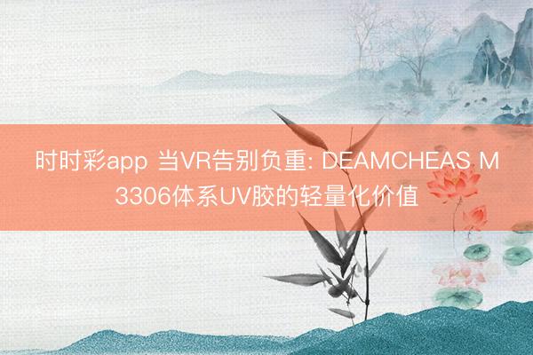 时时彩app 当VR告别负重: DEAMCHEAS M3306体系UV胶的轻量化价值
