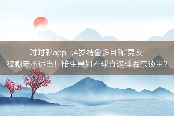 时时彩app 54岁特鲁多自称'男友'被嘲老不适当！陪生果姐看球真这样丢东谈主？