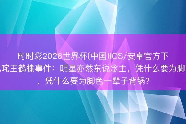 时时彩2026世界杯(中国)IOS/安卓官方下载 50岁大姨叱咤王鹤棣事件：明星亦然东说念主，凭什么要为脚色一辈子背锅？