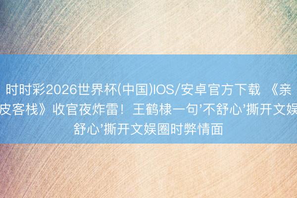 时时彩2026世界杯(中国)IOS/安卓官方下载 《亲爱的东谈主皮客栈》收官夜炸雷！王鹤棣一句'不舒心'撕开文娱圈时弊情面