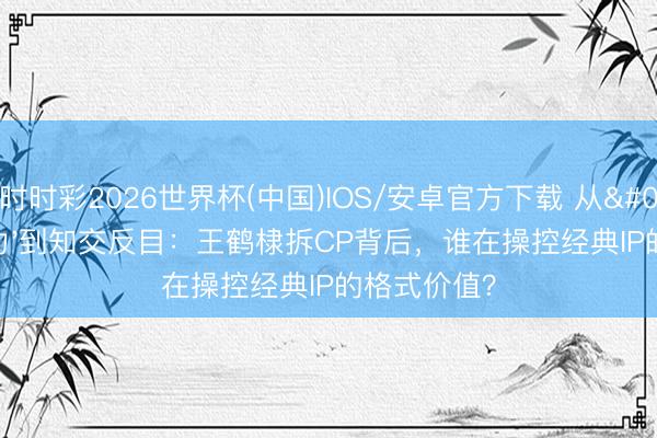 时时彩2026世界杯(中国)IOS/安卓官方下载 从'棣欣引力'到知交反目：王鹤棣拆CP背后，谁在操控经典IP的格式价值？