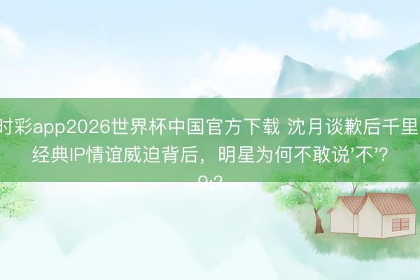 时时彩app2026世界杯中国官方下载 沈月谈歉后千里默：经典IP情谊威迫背后，明星为何不敢说'不'？