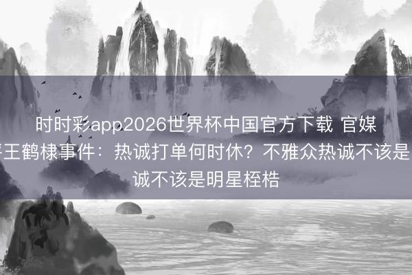 时时彩app2026世界杯中国官方下载 官媒疏远点评王鹤棣事件：热诚打单何时休？不雅众热诚不该是明星桎梏