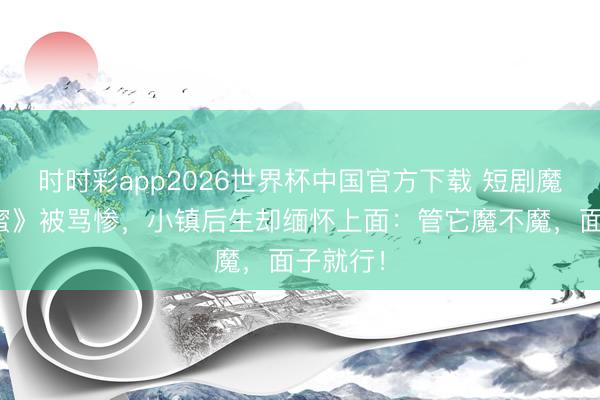 时时彩app2026世界杯中国官方下载 短剧魔改《香蜜》被骂惨，小镇后生却缅怀上面：管它魔不魔，面子就行！