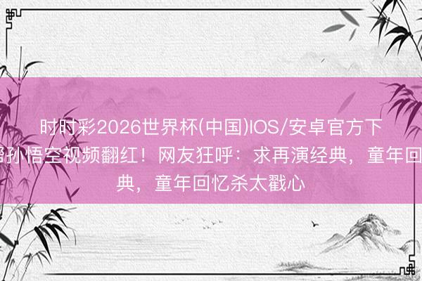 时时彩2026世界杯(中国)IOS/安卓官方下载 小哪吒帮孙悟空视频翻红！网友狂呼：求再演经典，童年回忆杀太戳心